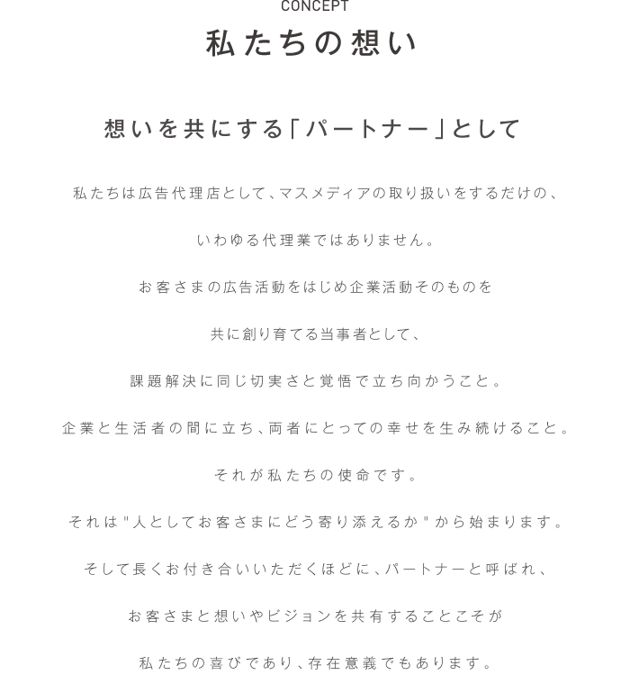 私たちは広告代理店として、マスメディアの取り扱いをするだけの、
いわゆる代理業ではありません。
お客さまの広告活動をお預かりする当事者として、パートナーとして、
課題解決に頭を抱えられているお客さまと、同じ切実さと覚悟で立ち向かうこと。
企業と生活者の間に立ち、発展的なコミュニケーションを生み続けること。
それが私たちの生業です。
それは＂人としてお客さまにどう寄り添えるか＂から始まります。
そして長くお付き合いいただくほどに、パートナーと呼ばれ、
お客さまと想いやビジョンを共有することこそが
私たちの喜びであり、存在意義でもあります。