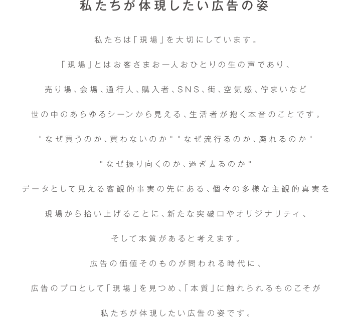 私たちは「現場」を大切にしています。
「現場」とはお客さまお一人おひとりの生の声であり、
売り場、会場、通行人、購入者、SNS、街、空気感、佇まいなど
世の中のあらゆるシーンから見える、生活者が抱く本音のことです。
＂なぜ買うのか、買わないのか＂＂なぜ流行るのか、廃れるのか＂
＂なぜ振り向くのか、過ぎ去るのか＂
データとして見える客観的な事実の先にある、個々の多様な主観的真実を
現場から拾い上げることに、新たな突破口やオリジナリティ、
そして本質があると考えます。
広告の価値そのものが問われる時代に、
広告のプロとして「現場」を見つめ、「本質」に触れられるものこそが
私たちが体現したい広告の姿です。