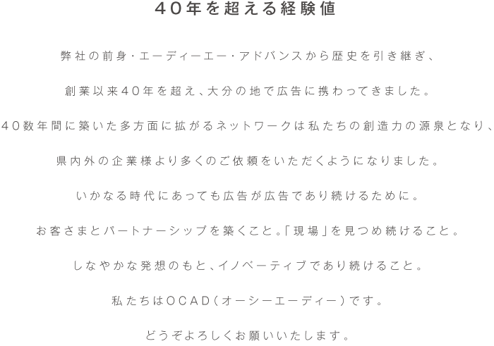 昭和50年創業。以来40年に渡り、大分の地で広告に携わってきました。
40年間に築いた多方面に拡がるネットワークは私たちの創造力の源泉となり、
県内外の企業様より多くのご依頼をいただくようになりました。
いかなる時代にあっても広告が広告であり続けるために。
お客さまとパートナーシップを築くこと。「現場」を見つめ続けること。
しなやかな発想のもと、イノベーティブであり続けること。
私たちはエーディーエー・アドバンスです。
長く覚えにくい社名ですが、どうぞよろしくお願いいたします。
