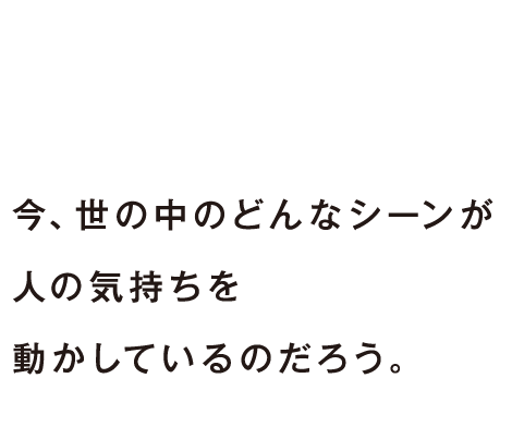 今、世の中のどんなシーンが人の気持ちを動かしているのだろう。